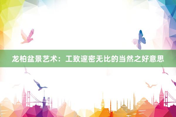 龙柏盆景艺术：工致邃密无比的当然之好意思